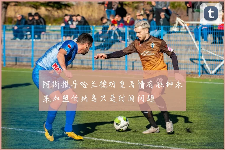 阿斯报导哈兰德对皇马情有独钟未来加盟伯纳乌只是时间问题