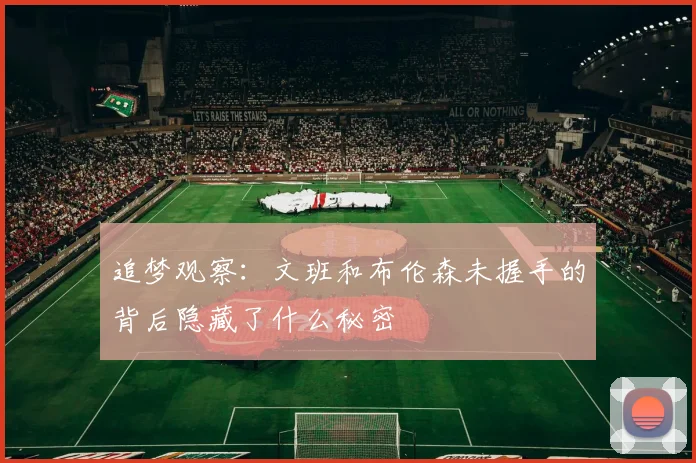 追梦观察：文班和布伦森未握手的背后隐藏了什么秘密