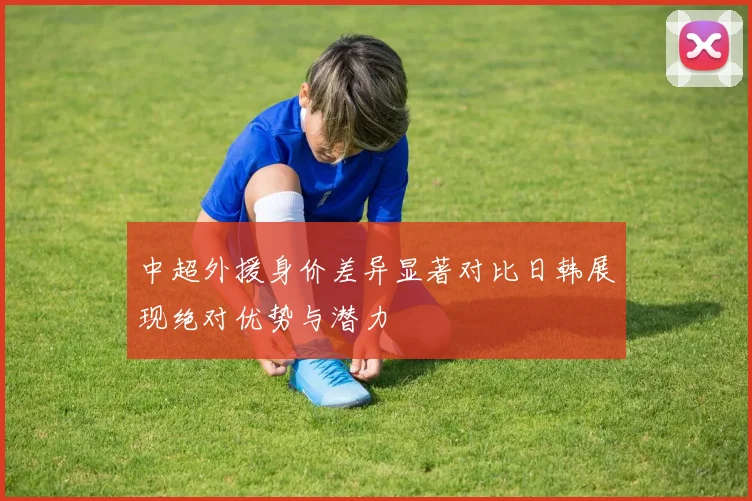 中超外援身价差异显著对比日韩展现绝对优势与潜力