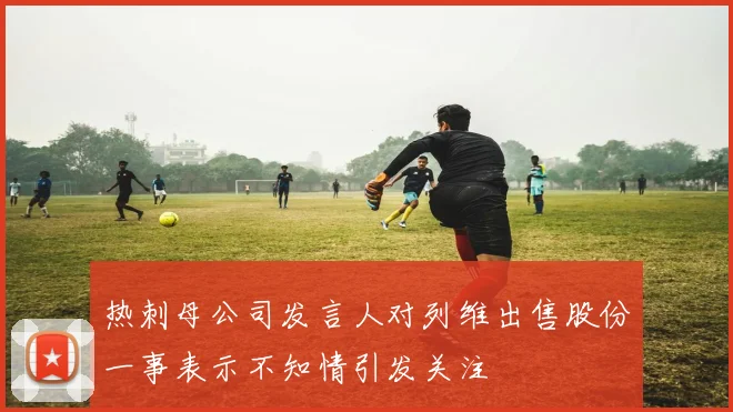热刺母公司发言人对列维出售股份一事表示不知情引发关注