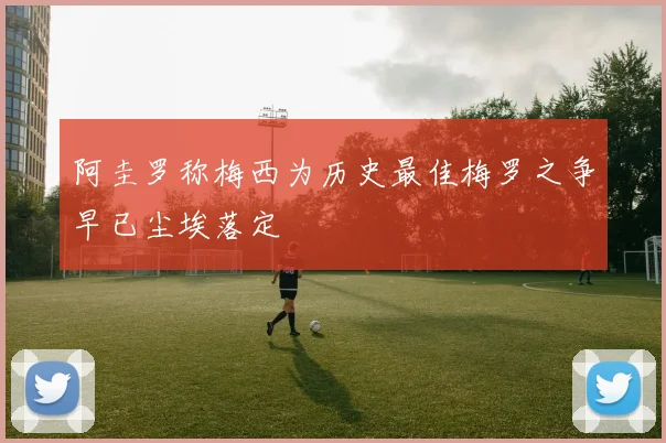 阿圭罗称梅西为历史最佳梅罗之争早已尘埃落定