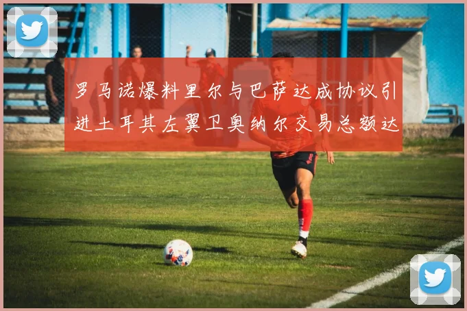 罗马诺爆料里尔与巴萨达成协议引进土耳其左翼卫奥纳尔交易总额达1450万欧