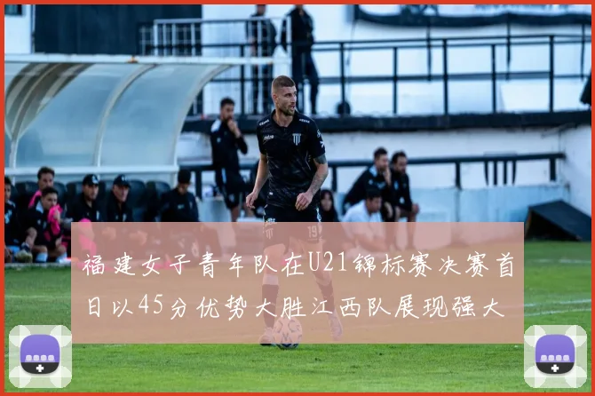 福建女子青年队在U21锦标赛决赛首日以45分优势大胜江西队展现强大实力