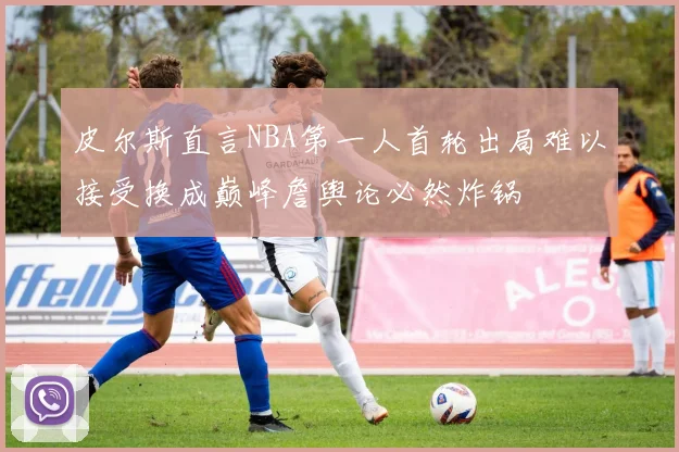 皮尔斯直言NBA第一人首轮出局难以接受换成巅峰詹舆论必然炸锅