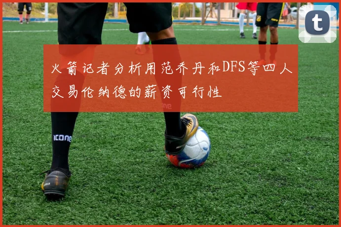 火箭记者分析用范乔丹和DFS等四人交易伦纳德的薪资可行性