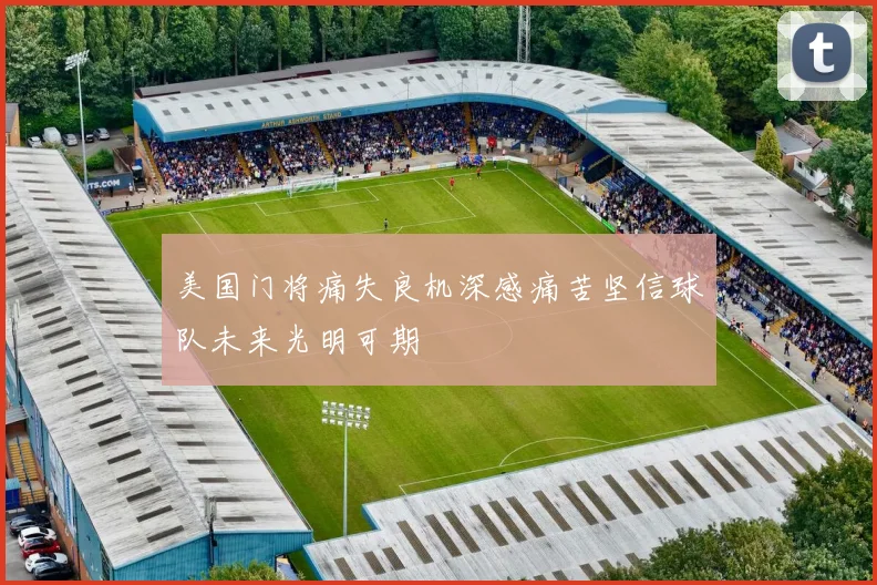 美国门将痛失良机深感痛苦坚信球队未来光明可期