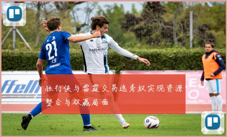 独行侠与雷霆交易选秀权实现资源整合与双赢局面