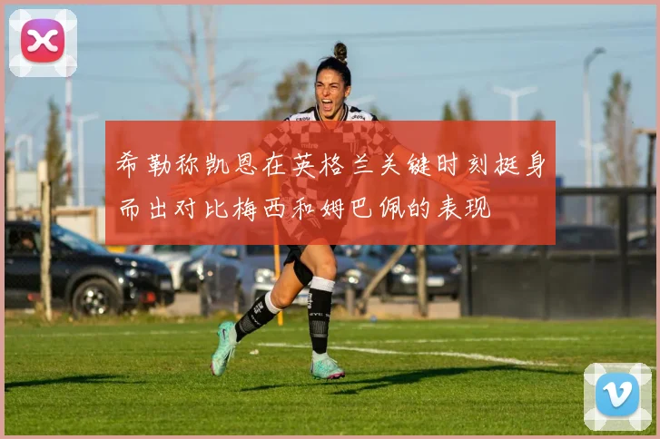 希勒称凯恩在英格兰关键时刻挺身而出对比梅西和姆巴佩的表现