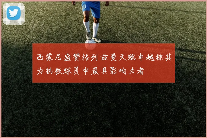 西蒙尼盛赞格列兹曼天赋卓越称其为执教球员中最具影响力者